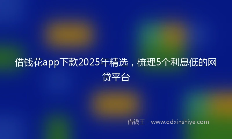 借钱花app下款2025年精选，梳理5个利息低的网贷平台