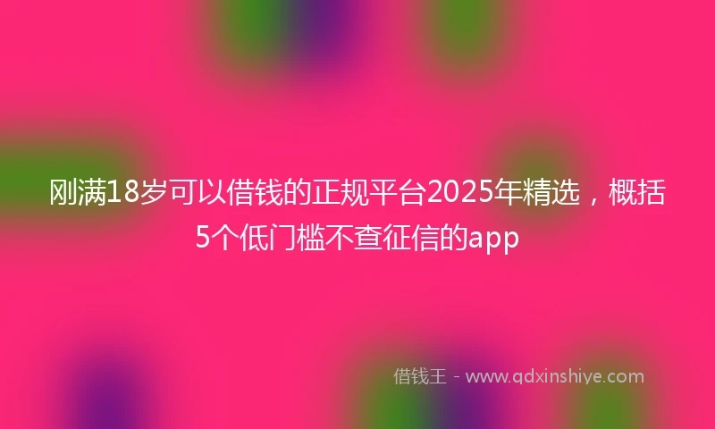 刚满18岁可以借钱的正规平台2025年精选，概括5个低门槛不查征信的app