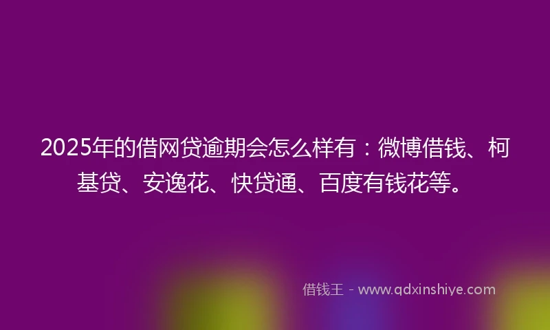 2025年的借网贷逾期会怎么样有：微博借钱、柯基贷、安逸花、快贷通、百度有钱花等。