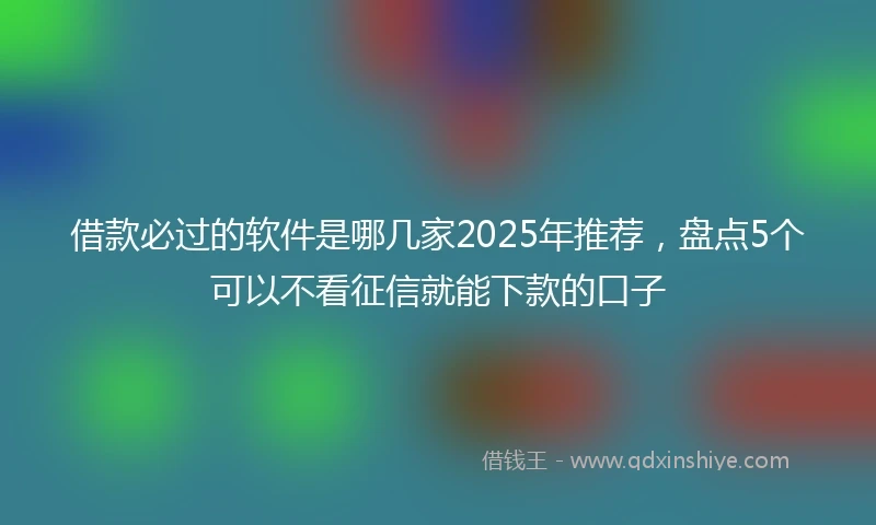 借款必过的软件是哪几家2025年推荐，盘点5个可以不看征信就能下款的口子