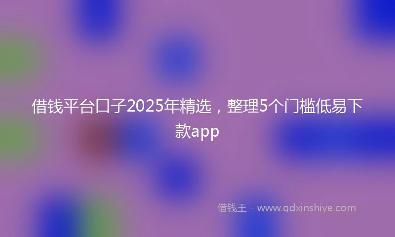 借钱平台口子2025年精选，整理5个门槛低易下款app