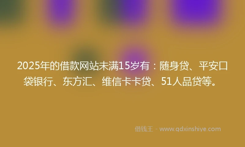 2025年的借款网站未满15岁有：随身贷、平安口袋银行、东方汇、维信卡卡贷、51人品贷等。