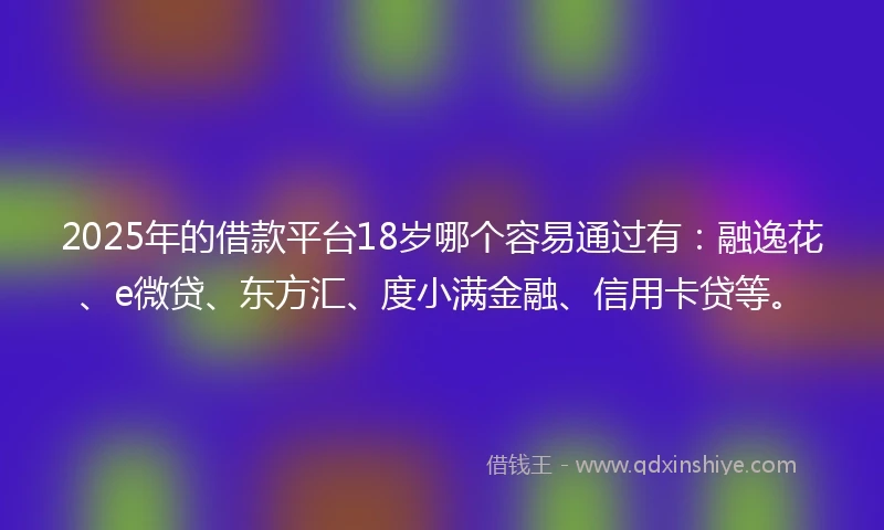 2025年的借款平台18岁哪个容易通过有：融逸花、e微贷、东方汇、度小满金融、信用卡贷等。