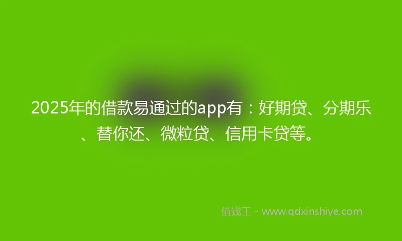 2025年的借款易通过的app有：好期贷、分期乐、替你还、微粒贷、信用卡贷等。