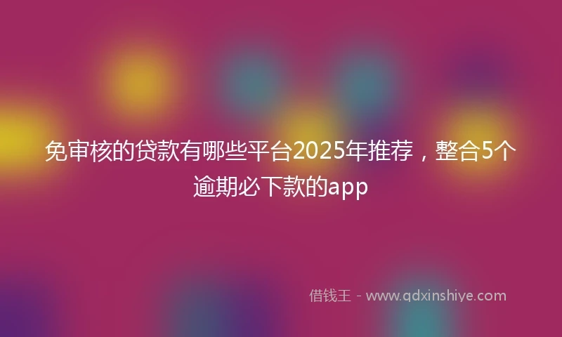 免审核的贷款有哪些平台2025年推荐，整合5个逾期必下款的app