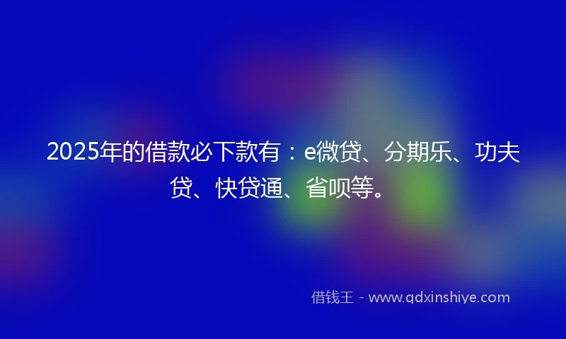 2025年的借款必下款有：e微贷、分期乐、功夫贷、快贷通、省呗等。
