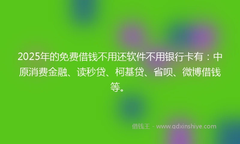 2025年的免费借钱不用还软件不用银行卡有：中原消费金融、读秒贷、柯基贷、省呗、微博借钱等。