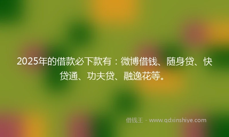 2025年的借款必下款有：微博借钱、随身贷、快贷通、功夫贷、融逸花等。