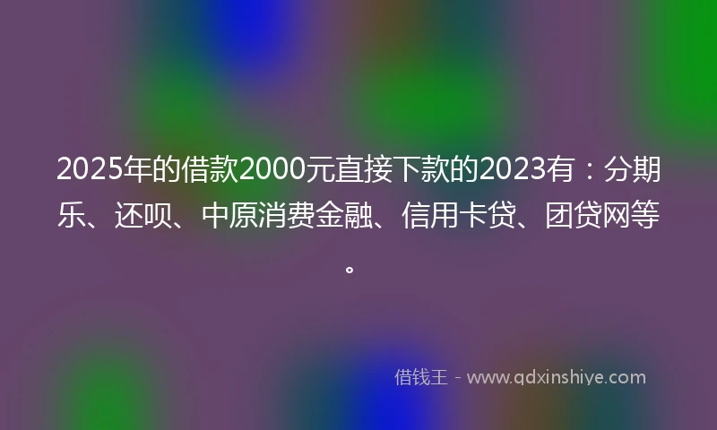 2025年的借款2000元直接下款的2023有：分期乐、还呗、中原消费金融、信用卡贷、团贷网等。