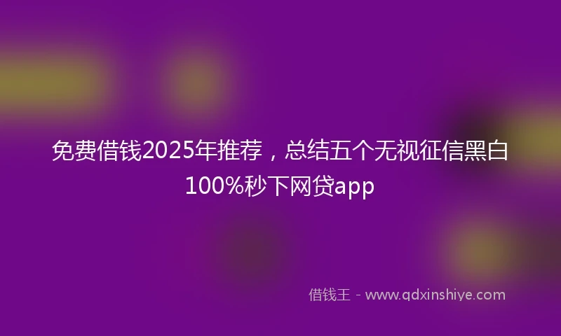 免费借钱2025年推荐，总结五个无视征信黑白100%秒下网贷app