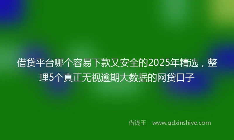 借贷平台哪个容易下款又安全的2025年精选，整理5个真正无视逾期大数据的网贷口子