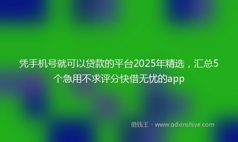 凭手机号就可以贷款的平台2025年精选，汇总5个急用不求评分快借无忧的app