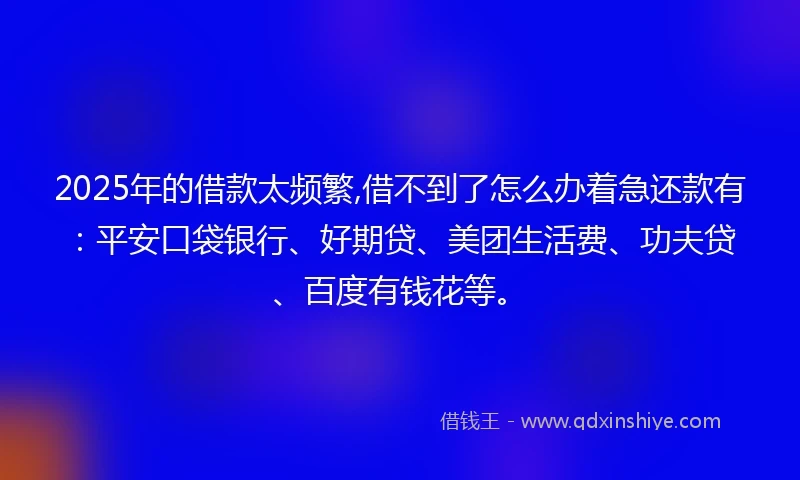2025年的借款太频繁,借不到了怎么办着急还款有：平安口袋银行、好期贷、美团生活费、功夫贷、百度有钱花等。