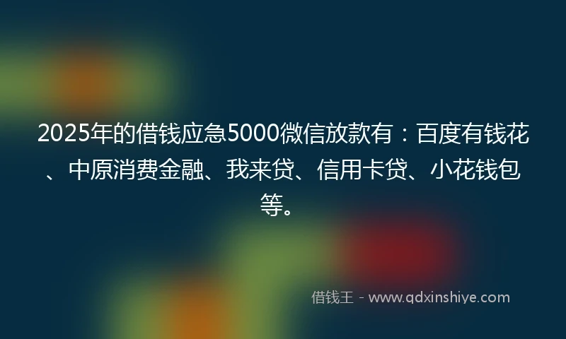 2025年的借钱应急5000微信放款有：百度有钱花、中原消费金融、我来贷、信用卡贷、小花钱包等。