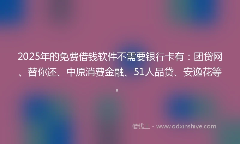 2025年的免费借钱软件不需要银行卡有：团贷网、替你还、中原消费金融、51人品贷、安逸花等。