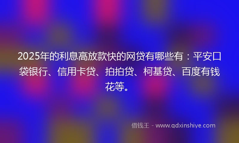2025年的利息高放款快的网贷有哪些有：平安口袋银行、信用卡贷、拍拍贷、柯基贷、百度有钱花等。