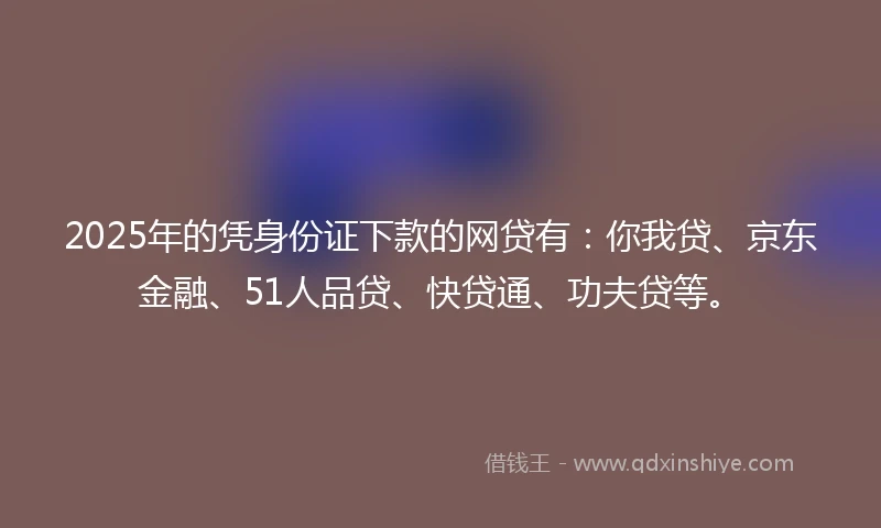 2025年的凭身份证下款的网贷有:你我贷、京东金融、51人品贷、快贷通、功夫贷等。