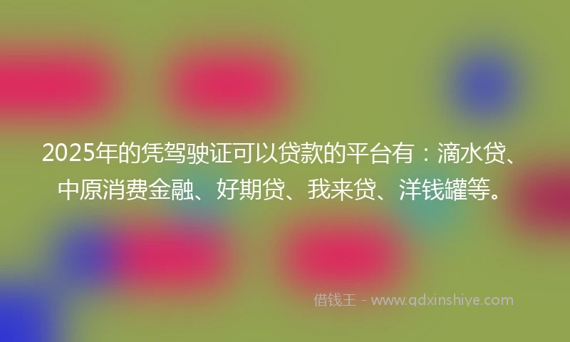 2025年的凭驾驶证可以贷款的平台有：滴水贷、中原消费金融、好期贷、我来贷、洋钱罐等。