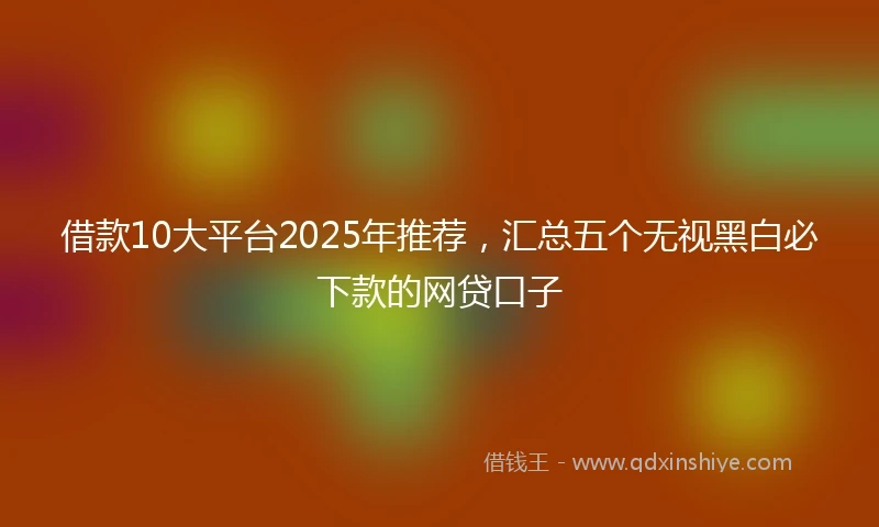 借款10大平台2025年推荐，汇总五个无视黑白必下款的网贷口子