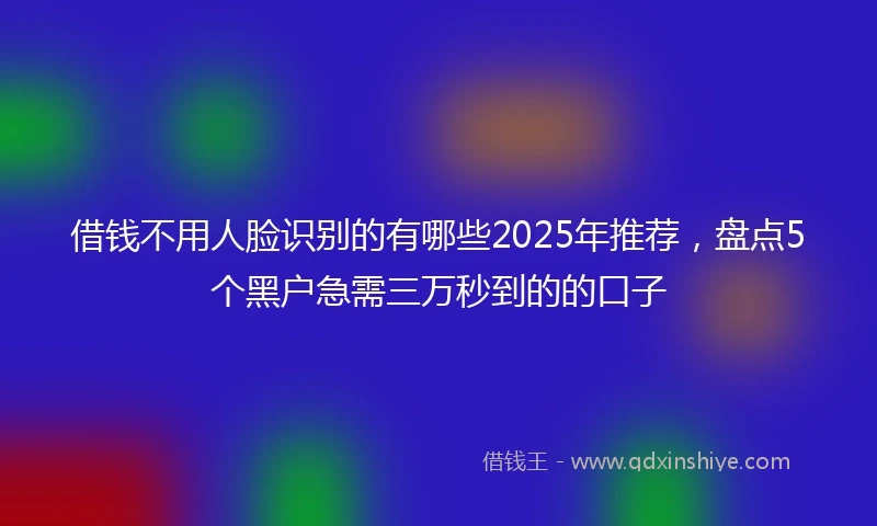 借钱不用人脸识别的有哪些2025年推荐，盘点5个黑户急需三万秒到的的口子