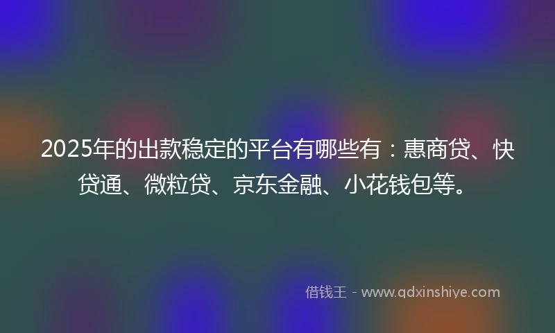 2025年的出款稳定的平台有哪些有：惠商贷、快贷通、微粒贷、京东金融、小花钱包等。
