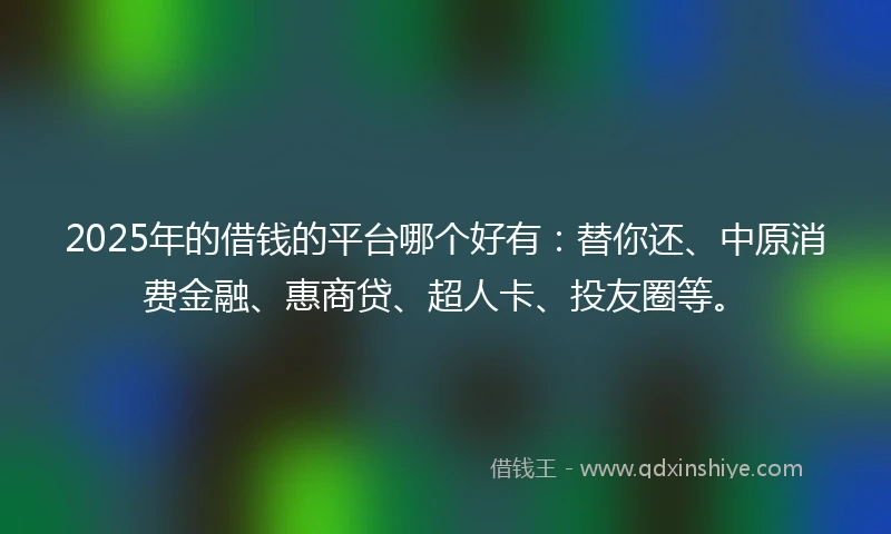 2025年的借钱的平台哪个好有：替你还、中原消费金融、惠商贷、超人卡、投友圈等。