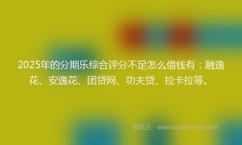 2025年的分期乐综合评分不足怎么借钱有：融逸花、安逸花、团贷网、功夫贷、拉卡拉等。
