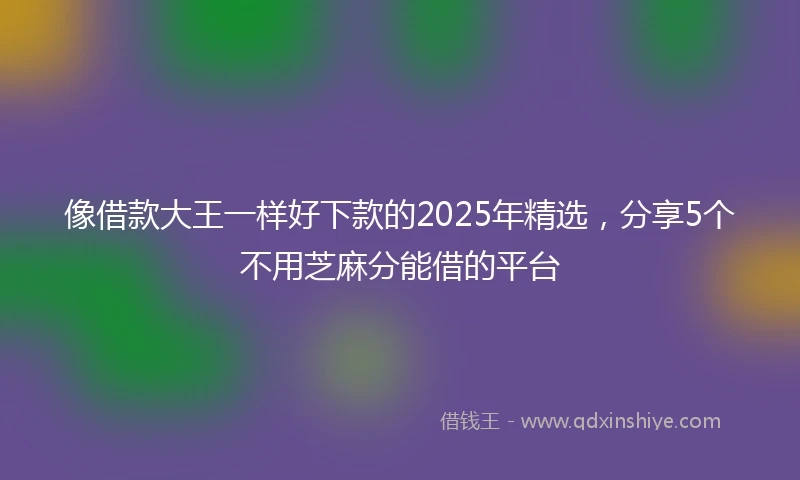 像借款大王一样好下款的2025年精选，分享5个不用芝麻分能借的平台
