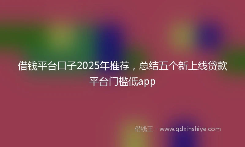 借钱平台口子2025年推荐，总结五个新上线贷款平台门槛低app