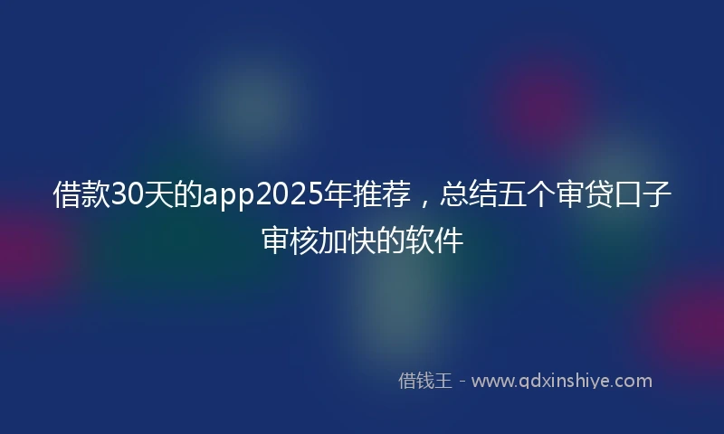 借款30天的app2025年推荐，总结五个审贷口子审核加快的软件