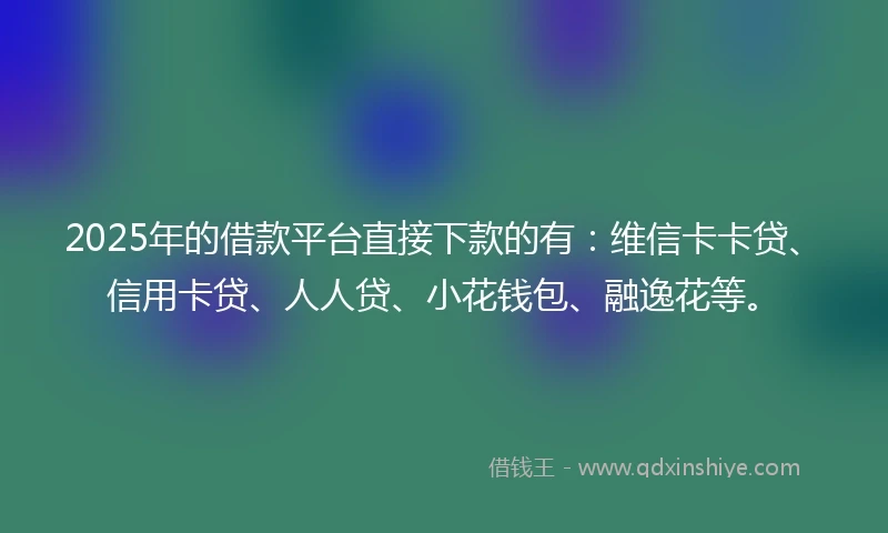 2025年的借款平台直接下款的有：维信卡卡贷、信用卡贷、人人贷、小花钱包、融逸花等。