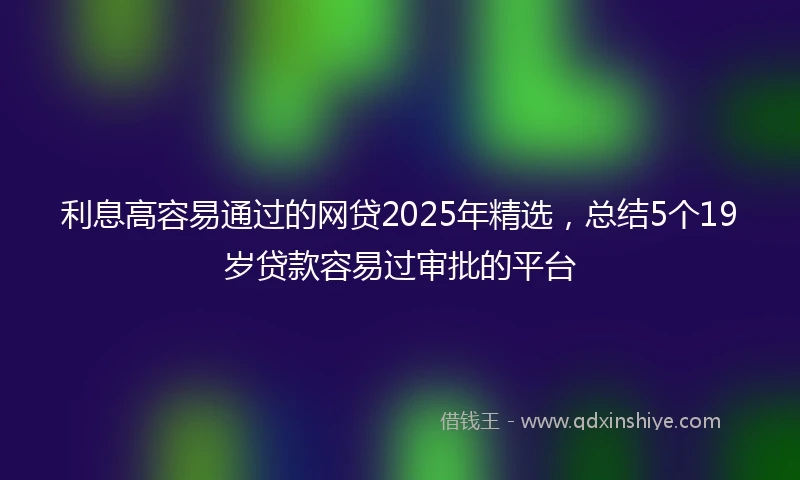 利息高容易通过的网贷2025年精选，总结5个19岁贷款容易过审批的平台