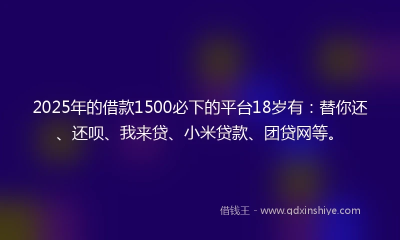 2025年的借款1500必下的平台18岁有：替你还、还呗、我来贷、小米贷款、团贷网等。