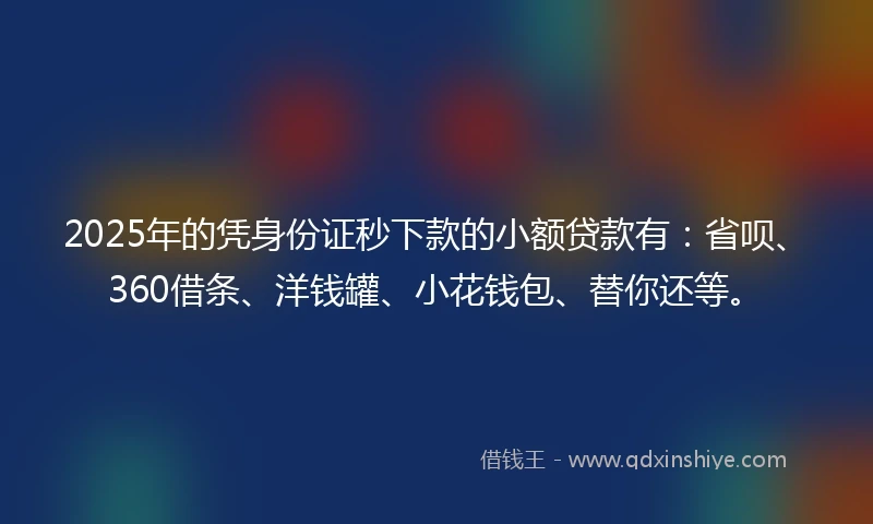 2025年的凭身份证秒下款的小额贷款有：省呗、360借条、洋钱罐、小花钱包、替你还等。