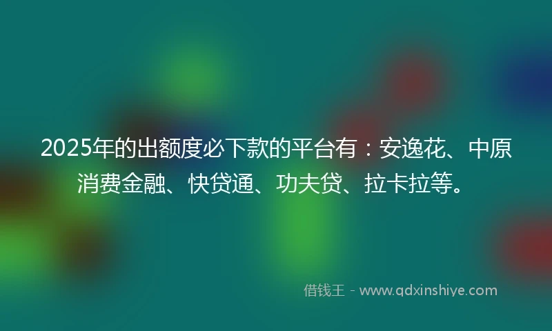 2025年的出额度必下款的平台有：安逸花、中原消费金融、快贷通、功夫贷、拉卡拉等。
