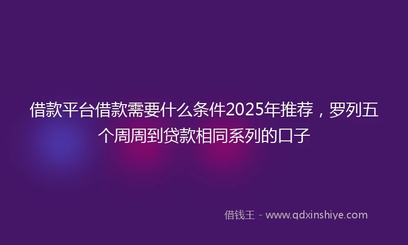 借款平台借款需要什么条件2025年推荐，罗列五个周周到贷款相同系列的口子