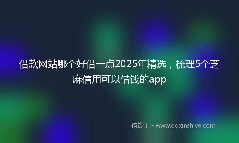 借款网站哪个好借一点2025年精选，梳理5个芝麻信用可以借钱的app