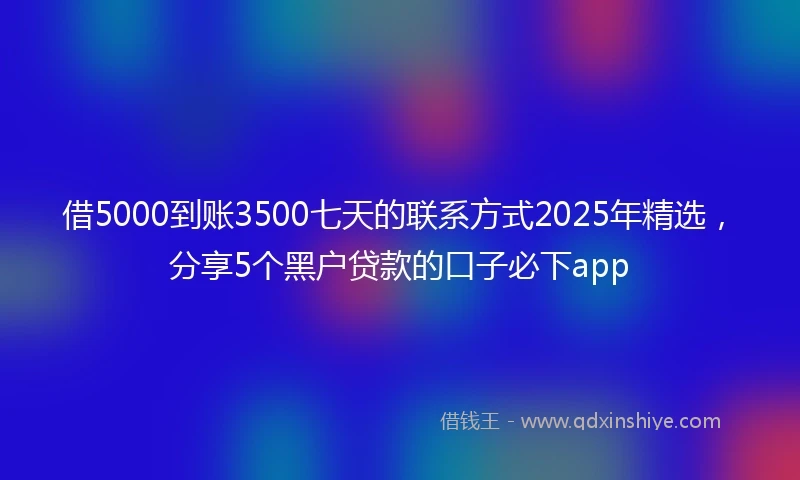 借5000到账3500七天的联系方式2025年精选，分享5个黑户贷款的口子必下app