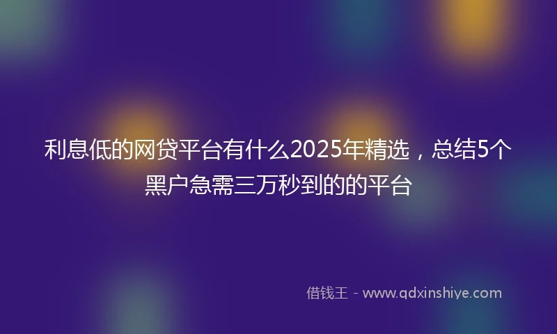 利息低的网贷平台有什么2025年精选，总结5个黑户急需三万秒到的的平台