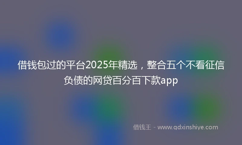 借钱包过的平台2025年精选，整合五个不看征信负债的网贷百分百下款app