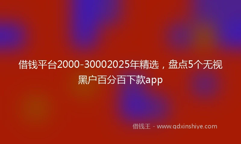 借钱平台2000-30002025年精选，盘点5个无视黑户百分百下款app