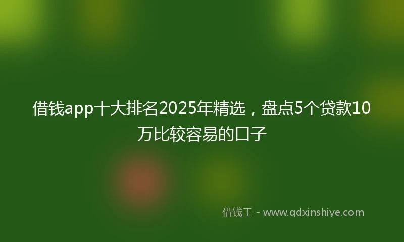 借钱app十大排名2025年精选，盘点5个贷款10万比较容易的口子