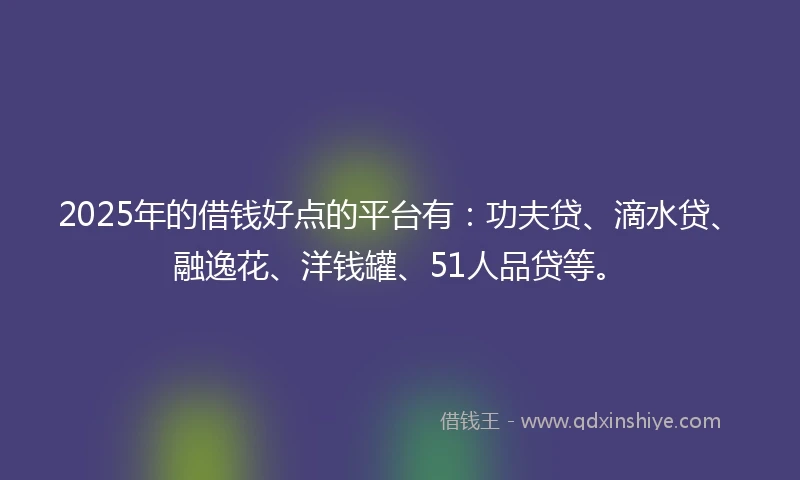 2025年的借钱好点的平台有：功夫贷、滴水贷、融逸花、洋钱罐、51人品贷等。