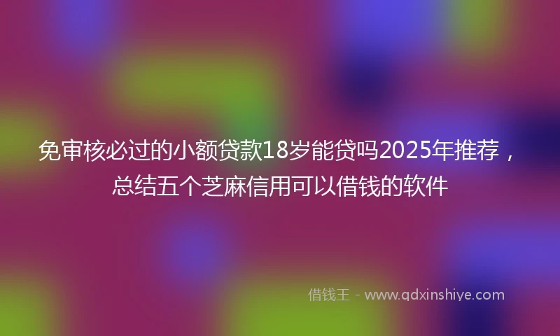免审核必过的小额贷款18岁能贷吗2025年推荐，总结五个芝麻信用可以借钱的软件