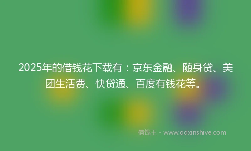 2025年的借钱花下载有：京东金融、随身贷、美团生活费、快贷通、百度有钱花等。