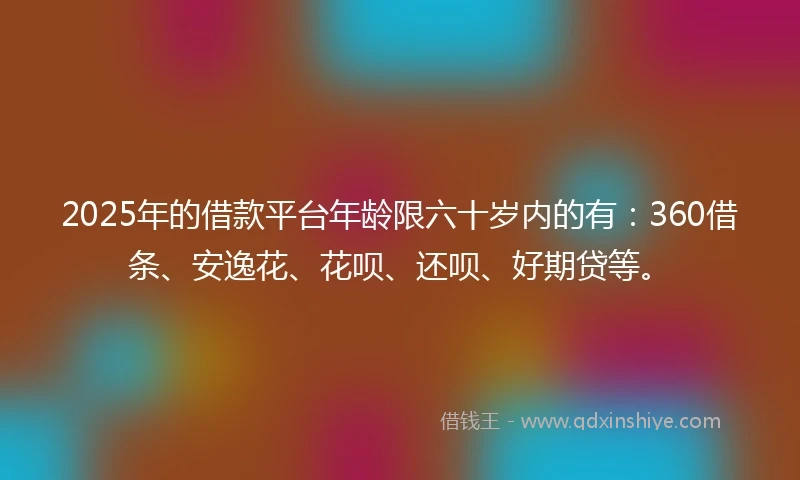 2025年的借款平台年龄限六十岁内的有：360借条、安逸花、花呗、还呗、好期贷等。