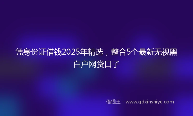 凭身份证借钱2025年精选，整合5个最新无视黑白户网贷口子