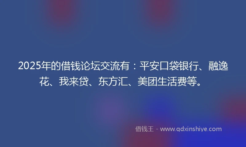 2025年的借钱论坛交流有：平安口袋银行、融逸花、我来贷、东方汇、美团生活费等。