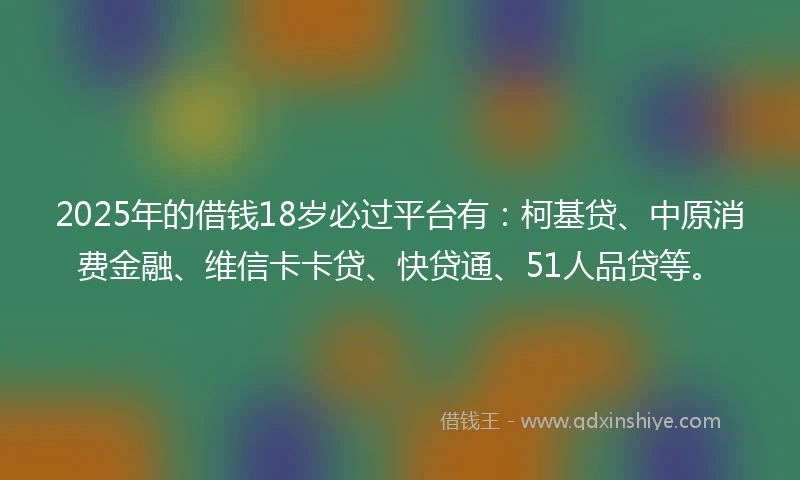 2025年的借钱18岁必过平台有：柯基贷、中原消费金融、维信卡卡贷、快贷通、51人品贷等。