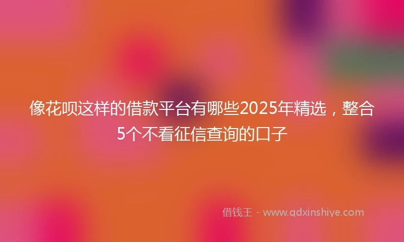 像花呗这样的借款平台有哪些2025年精选，整合5个不看征信查询的口子